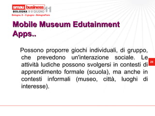 Bologna, 8 – 9 giugno - BolognaFiere




Mobile Museum Edutainment
Apps..

       Possono proporre giochi individuali, di gruppo,
       che prevedono un'interazione sociale. Le
                                                           20
       attività ludiche possono svolgersi in contesti di
       apprendimento formale (scuola), ma anche in
       contesti informali (museo, città, luoghi di
       interesse).
 