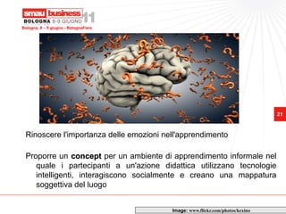 Bologna, 8 – 9 giugno - BolognaFiere




                                                                               21



 Rinoscere l'importanza delle emozioni nell'apprendimento

 Proporre un concept per un ambiente di apprendimento informale nel
    quale i partecipanti a un'azione didattica utilizzano tecnologie
    intelligenti, interagiscono socialmente e creano una mappatura
    soggettiva del luogo


                                         Image: www.flickr.com/photos/kexino
 