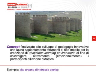 Bologna, 8 – 9 giugno - BolognaFiere




                                                             22




Concept finalizzato allo sviluppo di pedagogie innovative
  che usino sapientemente strumenti di tipo mobile per la
  creazione di ubiquitous learning environment, al fine di
  coinvolgere       attivamente     (emozionalmente)     i
  partecipanti all'azione didattica


Esempio: sito urbano d'interesse storico
 