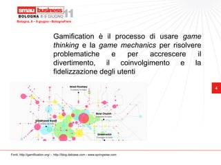 Bologna, 8 – 9 giugno - BolognaFiere




                               Gamification è il processo di usare game
                               thinking e la game mechanics per risolvere
                               problematiche     e     per accrescere   il
                               divertimento, il coinvolgimento e la
                               fidelizzazione degli utenti

                                                                                 4




Fonti: http://gamification.org/ - http://blog.debiase.com - www.springwise.com
 