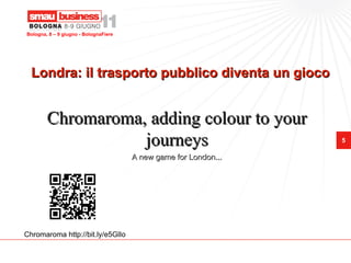 Bologna, 8 – 9 giugno - BolognaFiere




  Londra: il trasporto pubblico diventa un gioco


        Chromaroma, adding colour to your
                   journeys                                       5

                                       A new game for London...




Chromaroma http://bit.ly/e5GlIo
 