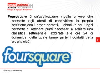 Bologna, 8 – 9 giugno - BolognaFiere




       Foursquare è un'applicazione mobile e web che
         permette agli utenti di condividere la propria
         posizione con i propri contatti. Il check-in nei luoghi
         permette di ottenere punti necessari a scalare una
         classifica settimanale, azzerata alle ore 24 di
         domenica, della quale fanno parte i contatti della
                                                                   6
         propria città.




Fonte: http://it.wikipedia.org
 