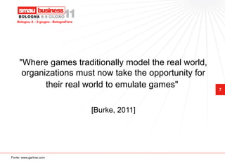 Bologna, 8 – 9 giugno - BolognaFiere




     "Where games traditionally model the real world,
      organizations must now take the opportunity for
            their real world to emulate games"            7




                                          [Burke, 2011]




Fonte: www.gartner.com
 
