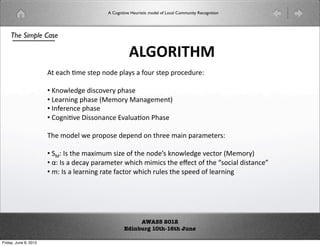 A Cognitive Heuristic model of Local Community Recognition




    The Simple Case

                                                     !#$%'()*
                       !#$%'#()$#*$+#,-.$#+/%0*#%#1-23#*$+#+3-$.23$4#

                       • 5,-6/$.7$#.8*-9$30#+'%*$#
                        #
                       • :$%3,8,7#+'%*$#;$)-30#%,%7$)$,=#
                        #
                       • ,1$3$,$#+'%*$#
                        #
                       • ?-7,8(9$#@8**-,%,$#A9%/2%(-,#B'%*$#
                        #

                       C'$#)-.$/#6$#+3-+-*$#.$+$,.#-,#'3$$#)%8,#+%3%)$$3*4#

                       • D4#*#'$#)%E8)2)#*8F$#-1#'$#,-.$G*#H,-6/$.7$#9$-3#;$)-30=#
                        #
                       • I4#*#%#.$%0#+%3%)$$3#6'8'#)8)8*#'$#$J$#-1#'$#K*-8%/#.8*%,$L#
                        #
                       • )4#*#%#/$%3,8,7#3%$#1%-3#6'8'#32/$*#'$#*+$$.#-1#/$%3,8,7###
                        #




                                                        AWASS 2012
                                                   Edinburg 10th-16th June

Friday, June 8, 2012
 