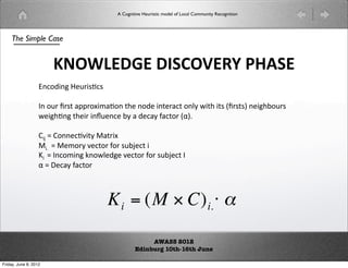 A Cognitive Heuristic model of Local Community Recognition




    The Simple Case


                       !#$%'()'*+,#-./)012+)
                   !#$%'()*+,-.#-(

                   /($+,(0,-1(233,$452.$(16*($%*(1*,2#1($78(916(1-(:0,-1-;(*'6$+,-(
                   9*'6.'(16*,(=+*#*(8(2(%*#28(2#1$,(:?;@(

                   AB(C(A$*#.D18(E21,4(
                   E@((C(E*5$,8(D*#1$,($,(-+B*#1((
                   F((C(/#$5'(G$97*%'*(D*#1$,($,(-+B*#1(/(
                   ?(C(H*#28(2#1$,(



                                         K i = (M  C) i. # $

                                                        AWASS 2012
                                                   Edinburg 10th-16th June

Friday, June 8, 2012
 