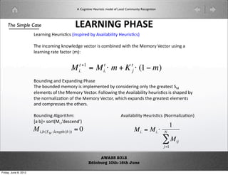A Cognitive Heuristic model of Local Community Recognition




    The Simple Case                          !#$%%'()*#+(
                       !#$%%'()*$+,-+(.%+/$0(12(34#5#1562()*$+,-+7((

                       89(%-:;%'(%:=50'(4-6:$(+(-:;1%0(=69(69(;:$2(?-6:$(*+%'(#(
                       5#$%%'($#6(@#-6:$(.;7A(

                                               t +1                 t                 t
                                           M   i.     = M  m + K  (1 # m)
                                                                    i.                j

                       B:*%0%'(#%0(CD/#%0%'(E9#+(
                       89(1:*%00(;;:$2(+(;/5;%60(12(-:%+0$%'(:%52(69('$#6+6(F(
                       5;%6+(:@(69(;:$2(?-6:$G(H:55:=%'(69(34#5#1562(9*$+,-+(+(+9#/0(12(
                       69(%:$;#5I#,:%(:@(69(;:$2(?-6:$J(=9-9(D/#%0+(69('$#6+6(5;%6+(
                       #%0(-:;/$+++(69(:69$+G(
                        !
                       B:*%0%'(35':$69;A( (           (       (        (    34#5#1562()*$+,-+(.K:$;#5I#,:%7(
                       L#(1MN(+:$6.GJO0+-%0O7(
                                                                                                               1
                       M i,b(S M :length(b )) = 0                                         M i. = M i.     N

                                                                                                           #M      ij
                                                                                                           j =1

                                                           AWASS 2012
!                                                     Edinburg 10th-16th June

Friday, June 8, 2012
 