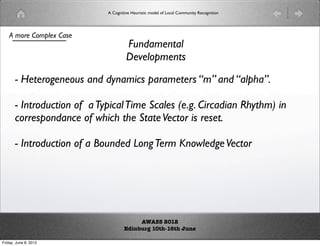 A Cognitive Heuristic model of Local Community Recognition




    A more Complex Case
                                      Fundamental
                                      Developments

       - Heterogeneous and dynamics parameters “m” and “alpha”.

       - Introduction of a Typical Time Scales (e.g. Circadian Rhythm) in
       correspondance of which the State Vector is reset.

       - Introduction of a Bounded Long Term Knowledge Vector




                                          AWASS 2012
                                     Edinburg 10th-16th June

Friday, June 8, 2012
 