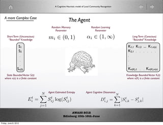 A Cognitive Heuristic model of Local Community Recognition




    A more Complex Case
                                                             The Agent
                                             Random Memory                           Random Learning
                                                Parameter                               Parameter

      Short Term (Unconscious)
       “Bounded” Knowledge
                                           mi ∈ (0, 1)                          αi ∈ (1, ∞)                                Long Term (Conscious)
                                                                                                                           “Bounded” Knowledge

                   S1                                                                                                  K1,1 K1,2 ... K1,n(s)
                   S2                                                                                                  K2,1 . . . . . .
                       .                                                                                               .
                       .                                                                                               .
                       .                                                                                               .
                  Sn(S)                                                                                                Kn(K),1   .   .   Kn(K),n(s)
     State Bounded Vector Si(t)                                                                                       Knowledge Bounded Vector Ki(t)
    where n(s) is a ﬁnite constant                                                                                    where n(K) is a ﬁnite constant




                                     N Agent Estimated Entropy                Agent Cognitive Dissonance
                                                                                                             N
                                                                                                             
                           Ei =
                            t
                                         Sij log(Sij )
                                          t             t
                                                                                              Di,j =
                                                                                               t                     t      t
                                                                                                                   |Si,k − Sj,k |
                                     j=1                                                                     k=1

                                                             AWASS 2012
                                                        Edinburg 10th-16th June

Friday, June 8, 2012
 