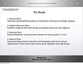 A Cognitive Heuristic model of Local Community Recognition




    A more Complex Case
                                                    The Recipe

              1- Discovery Phase
              Information Spreading/Gathering phase and State Vector (Unconscious Knowledge) Updating

              2- Cognitive Dissonance Phase
              Evaluation of Ego-side Information Entropy and Cognitive Dissonance (with neighbors)

              3- Reasoning Phase
              Evolution/Modiﬁcation of the parameters whenever the discovery phase is “mute”

              4- Inference Phase
              Synchronized Reset of all the State Vector and Extrapolation of the ﬁrst K relevant
              “approximation” of the network (state vectors), by the exploitation of the Ego Entropy.




                                                       AWASS 2012
                                                  Edinburg 10th-16th June

Friday, June 8, 2012
 