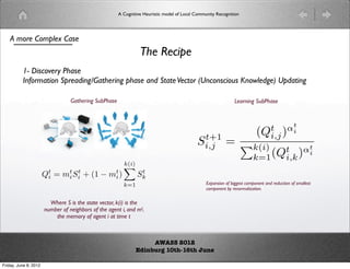 A Cognitive Heuristic model of Local Community Recognition




    A more Complex Case
                                                                 The Recipe
          1- Discovery Phase
          Information Spreading/Gathering phase and State Vector (Unconscious Knowledge) Updating

                                  Gathering SubPhase                                                            Learning SubPhase



                                                                                                                         t αt
                                                                                                                      (Qi,j ) i
                                                                                             t+1
                                                                                            Si,j           =        k(i) t αt
                                                                                                                     k=1 (Qi,k ) i
                                                         k(i)
                                                         
                       Qt = mt Si + (1 − mt )
                        i    i
                                t
                                          i
                                                                 t
                                                                Sk
                                                         k=1                                     Expansion of biggest component and reduction of smallest
                                                                                                 component by renormalization.


                         Where S is the state vector, k(i) is the
                       number of neighbors of the agent i, and mti
                           the memory of agent i at time t



                                                                    AWASS 2012
                                                               Edinburg 10th-16th June

Friday, June 8, 2012
 