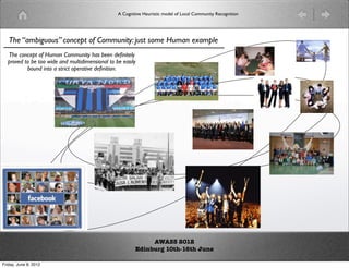A Cognitive Heuristic model of Local Community Recognition




   The “ambiguous” concept of Community: just some Human example
  The concept of Human Community has been deﬁnitely
  proved to be too wide and multidimensional to be easily
          bound into a strict operative deﬁnition.




                                                              AWASS 2012
                                                         Edinburg 10th-16th June

Friday, June 8, 2012
 