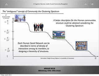 A Cognitive Heuristic model of Local Community Recognition




   The “ambiguous” concept of Community: the Clustering Spectrum
        N°
  of Communities
    (K Individuals)

                                                                                  A better description for the Human communities
       ∼K
       =
         2                                                                          structure could be obtained considering the
                                                                                                Clustering Spectrum

      ∼ K
      = 1
        10


      ∼ K
      = 4
        10
                           Each Human Social Network can be
                             described in terms of density of
        ∼ K                interactions among its members, so
        = 8
          10                designing a hierarchy of structures.

            1
                       1                                 Normalized Weight Among Subjects (i.e. probability of interaction)    0


                                                          AWASS 2012
                                                     Edinburg 10th-16th June

Friday, June 8, 2012
 
