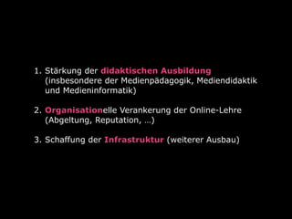 1. Stärkung der didaktischen Ausbildung
(insbesondere der Medienpädagogik, Mediendidaktik
und Medieninformatik) 
2. Organisationelle Verankerung der Online-Lehre
(Abgeltung, Reputation, …)  
3. Schaffung der Infrastruktur (weiterer Ausbau) 
 