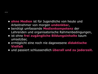 ...
• ohne Medien ist für Jugendliche von heute und
Arbeitnehmer von morgen undenkbar,
• benötigt umfassende Medienkompetenz der
Lehrenden und organisatorische Rahmenbedingungen,
• ist ohne frei zugängliche Bildungsinhalte kaum
umsetzbar,
• ermöglicht eine noch nie dagewesene didaktische
Vielfalt
• und passiert schlussendlich überall und zu jederzeit.
 
