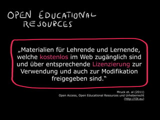 „Materialien für Lehrende und Lernende,
welche kostenlos im Web zugänglich sind
und über entsprechende Lizenzierung zur
Verwendung und auch zur Modifikation
freigegeben sind.“
Mruck et. al (2011) 
Open Access, Open Educational Resources und Urheberrecht  
(http://l3t.eu)
 