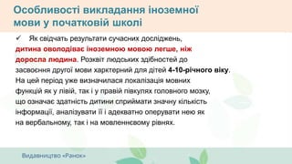 Особливості викладання іноземної
мови у початковій школі
 Як свідчать результати сучасних досліджень,
дитина оволодіває іноземною мовою легше, ніж
доросла людина. Розквіт людських здібностей до
засвоєння другої мови харктерний для дітей 4-10-річного віку.
На цей період уже визначилася локалізація мовних
функцій як у лівій, так і у правій півкулях головного мозку,
що означає здатність дитини сприймати значну кількість
інформації, аналізувати її і адекватно оперувати нею як
на вербальному, так і на мовленнєвому рівнях.
 