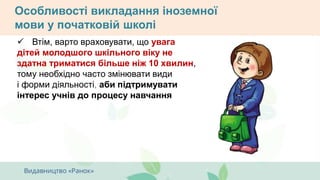 Особливості викладання іноземної
мови у початковій школі
 Втім, варто враховувати, що увага
дітей молодшого шкільного віку не
здатна триматися більше ніж 10 хвилин,
тому необхідно часто змінювати види
і форми діяльності, аби підтримувати
інтерес учнів до процесу навчання
 