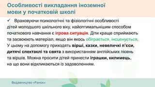 Особливості викладання іноземної
мови у початковій школі
 Враховуючи психологічні та фізіологічні особливості
дітей молодшого шкільного віку, найоптимальнішим способом
початкового навчання є ігрова ситуація. Діти краще сприймають
та засвоюють матеріал, якщо він якось обіграється, інсценується.
У цьому на допомогу приходять вірші, казки, невеличкі п’єси,
дитячі спектаклі та свята з використанням англійських пісень
та віршів. Можна просити дітей принести іграшки, килимець,
на що вони відкликаються із задоволенням.
 