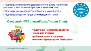  Враховує рекомендації Ради Європи з мовної освіти
 Відповідає положенням Державного стандарту початкової
загальної освіти та чинній програмі з іноземних мов
Сучасний НМК з англійської мови (1 кл):
 Відповідає новітнім тенденціям методичної науки
• підручник + аудіо/відеододаток
• робочий зошит + прописи
• книга для вчителя
• комплект флеш-карток (flashcards)
 
