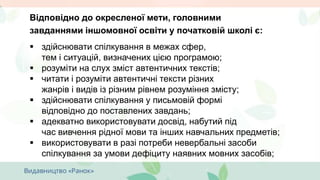 Відповідно до окресленої мети, головними
завданнями іншомовної освіти у початковій школі є:
 здійснювати спілкування в межах сфер,
тем і ситуацій, визначених цією програмою;
 розуміти на слух зміст автентичних текстів;
 читати і розуміти автентичні тексти різних
жанрів і видів із різним рівнем розуміння змісту;
 здійснювати спілкування у письмовій формі
відповідно до поставлених завдань;
 адекватно використовувати досвід, набутий під
час вивчення рідної мови та інших навчальних предметів;
 використовувати в разі потреби невербальні засоби
спілкування за умови дефіциту наявних мовних засобів;
 