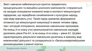 Зміст навчання забезпечується єдністю предметного,
процесуального та емоційно-ціннісного компонентів і створюється
на засадах опанування іноземної мови в контексті міжкультурної
парадигми, що передбачає ознайомлення з культурою народу,
чию мову вивчають учні. Такий підхід зумовлює формування
готовності до міжкультурної комунікації в межах типових сфер,
тем і ситуацій спілкування, визначених навчальною програмою.
На кінець 2-го класу учні загальноосвітніх навчальних закладів
досягають рівня Pre-А1, а на кінець 4-го класу – рівня А1. Ці рівні
характеризують результати навчальних досягнень в кожному виді
мовленнєвої діяльності та узгоджуються із «Загальноєвропейськими
рекомендаціями з мовної освіти»
 