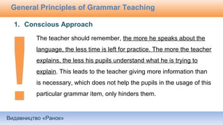 Видавництво «Ранок»
General Principles of Grammar Teaching
The teacher should remember, the more he speaks about the
language, the less time is left for practice. The more the teacher
explains, the less his pupils understand what he is trying to
explain. This leads to the teacher giving more information than
is necessary, which does not help the pupils in the usage of this
particular grammar item, only hinders them.
1. Conscious Approach
 
