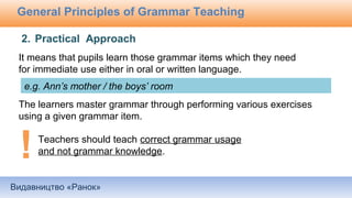 Видавництво «Ранок»
General Principles of Grammar Teaching
It means that pupils learn those grammar items which they need
for immediate use either in oral or written language.
The learners master grammar through performing various exercises
using a given grammar item.
2. Practical Approach
Teachers should teach correct grammar usage
and not grammar knowledge.
e.g. Ann’s mother / the boys’ room
 