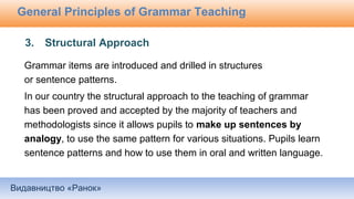 Видавництво «Ранок»
General Principles of Grammar Teaching
3. Structural Approach
Grammar items are introduced and drilled in structures
or sentence patterns.
In our country the structural approach to the teaching of grammar
has been proved and accepted by the majority of teachers and
methodologists since it allows pupils to make up sentences by
analogy, to use the same pattern for various situations. Pupils learn
sentence patterns and how to use them in oral and written language.
 
