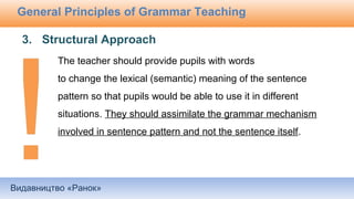 Видавництво «Ранок»
General Principles of Grammar Teaching
The teacher should provide pupils with words
to change the lexical (semantic) meaning of the sentence
pattern so that pupils would be able to use it in different
situations. They should assimilate the grammar mechanism
involved in sentence pattern and not the sentence itself.
3. Structural Approach
 