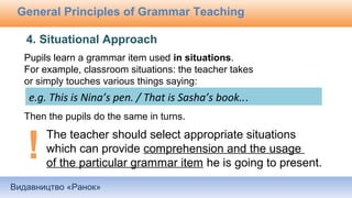 Видавництво «Ранок»
General Principles of Grammar Teaching
Pupils learn a grammar item used in situations.
For example, classroom situations: the teacher takes
or simply touches various things saying:
Then the pupils do the same in turns.
4. Situational Approach
e.g. This is Nina’s pen. / That is Sasha’s book...
The teacher should select appropriate situations
which can provide comprehension and the usage
of the particular grammar item he is going to present.
 