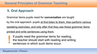 Видавництво «Ранок»
General Principles of Grammar Teaching
Grammar items pupils need for conversation are taught
by the oral approach: pupils at first listen to them, then perform various
speaking exercises, and only after that they see these grammar items
printed and write sentences using them.
5. Oral Approach
If pupils need the grammar items for reading,
the teacher should start with reading and writing
sentences in which such items occur.
 