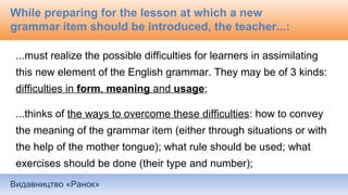 Видавництво «Ранок»
While preparing for the lesson at which a new
grammar item should be introduced, the teacher...:
...must realize the possible difficulties for learners in assimilating
this new element of the English grammar. They may be of 3 kinds:
difficulties in form, meaning and usage;
...thinks of the ways to overcome these difficulties: how to convey
the meaning of the grammar item (either through situations or with
the help of the mother tongue); what rule should be used; what
exercises should be done (their type and number);
 