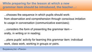 Видавництво «Ранок»
While preparing for the lesson at which a new
grammar item should be introduced, the teacher...:
...chooses the sequence in which pupils should work:
from observation and comprehension through conscious imitation
to usage in conversation (communicative exercises);
...considers the form of presenting the grammar item –
orally, in writing or in reading;
...plans pupils’ activity for learning this grammar item: individual
work, class work, working in groups or pairs.
 