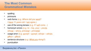 Видавництво «Ранок»
The Most Common
Grammatical Mistakes
• spelling
• pronouns
• verb forms (e.g. Where did you went?
I have 11 years old. I am agree.)
• use of the wrong tenses (e.g. If I will come...)
• homonym errors (e.g. to – too, your – you’re,
whose – who’s, principal – principle)
• usage error (e.g. accept – except, advise – advice,
affect – effect)
• sentence structure (e.g. What you doing?)
• punctuation
 