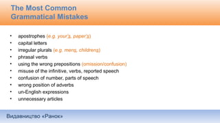 Видавництво «Ранок»
The Most Common
Grammatical Mistakes
• apostrophes (e.g. your’s, paper’s)
• capital letters
• irregular plurals (e.g. mens, childrens)
• phrasal verbs
• using the wrong prepositions (omission/confusion)
• misuse of the infinitive, verbs, reported speech
• confusion of number, parts of speech
• wrong position of adverbs
• un-English expressions
• unnecessary articles
 