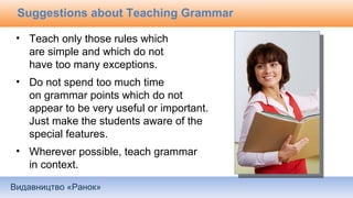 Видавництво «Ранок»
Suggestions about Teaching Grammar
• Teach only those rules which
are simple and which do not
have too many exceptions.
• Do not spend too much time
on grammar points which do not
appear to be very useful or important.
Just make the students aware of the
special features.
• Wherever possible, teach grammar
in context.
 