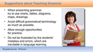 Видавництво «Ранок»
Suggestions about Teaching Grammar
• When presenting grammar,
try to use charts, tables, diagrams,
maps, drawings.
• Avoid difficult grammatical terminology
as much as possible.
• Allow enough opportunities
for practice.
• Do not be frustrated by the students’
mistakes and errors, which are
inevitable in language learning.
 