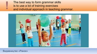 Видавництво «Ранок»
The best way to form grammar skills
is to use a lot of training exercises
and individual approach in teaching grammar.
 