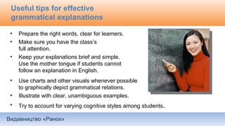 Видавництво «Ранок»
Useful tips for effective
grammatical explanations
• Prepare the right words, clear for learners.
• Make sure you have the class’s
full attention.
• Keep your explanations brief and simple.
Use the mother tongue if students cannot
follow an explanation in English.
• Use charts and other visuals whenever possible
to graphically depict grammatical relations.
• Illustrate with clear, unambiguous examples.
• Try to account for varying cognitive styles among students.
 