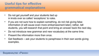 Видавництво «Ранок»
Useful tips for effective
grammatical explanations
• Do not get yourself and your students tied up
in knots over so called ‘exceptions’ to rules.
• If you are not sure how to explain something, do not risk giving false
information (it will cause even more embarrassment later); rather, tell
students, you will research that point and bring an answer back the next day.
• Do not introduce new grammar and new vocabulary at the same time.
• Present the information more than once.
• Get feedback – ask your students to paraphrase in their own words giving
examples.
 