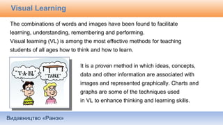 Видавництво «Ранок»
Visual Learning
The combinations of words and images have been found to facilitate
learning, understanding, remembering and performing.
Visual learning (VL) is among the most effective methods for teaching
students of all ages how to think and how to learn.
It is a proven method in which ideas, concepts,
data and other information are associated with
images and represented graphically. Charts and
graphs are some of the techniques used
in VL to enhance thinking and learning skills.
 