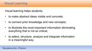 Видавництво «Ранок»
Visual Learning
Visual learning helps students:
• to make abstract ideas visible and concrete;
• to connect prior knowledge and new concepts;
• to illustrate the most important information eliminating
everything that is not so critical;
• to select, structure, analyze and integrate information
in a meaningful way.
 