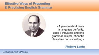 Видавництво «Ранок»
Effective Ways of Presenting
& Practising English Grammar
«A person who knows
a language perfectly,
uses a thousand and one
grammar, lexical, phonetic
rules when he is speaking»
Robert Lado
 