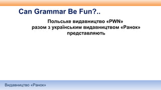 Видавництво «Ранок»
Польське видавництво «PWN»
разом з українським видавництвом «Ранок»
представляють
Can Grammar Be Fun?..
 