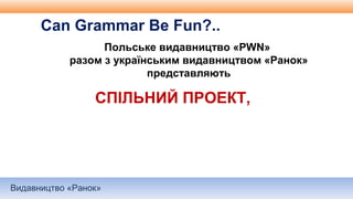 Видавництво «Ранок»
Польське видавництво «PWN»
разом з українським видавництвом «Ранок»
представляють
Can Grammar Be Fun?..
СПІЛЬНИЙ ПРОЕКТ,
 
