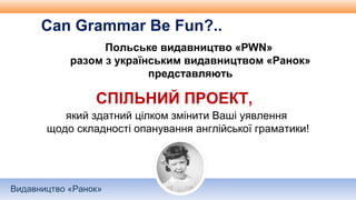Видавництво «Ранок»
Польське видавництво «PWN»
разом з українським видавництвом «Ранок»
представляють
Can Grammar Be Fun?..
СПІЛЬНИЙ ПРОЕКТ,
який здатний цілком змінити Ваші уявлення
щодо складності опанування англійської граматики!
 