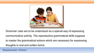 Видавництво «Ранок»
Grammar rules are to be understood as a special way of expressing
communicative activity. The reproductive grammatical skills suppose
to master the grammatical actions which are necessary for expressing
thoughts in oral and written forms.
 