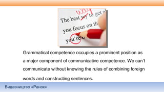 Видавництво «Ранок»
Grammatical competence occupies a prominent position as
a major component of communicative competence. We can’t
communicate without knowing the rules of combining foreign
words and constructing sentences.
 