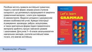 Видавництво «Ранок»
Посібник містить правила англійської граматики,
подані у наочній формі, вправи різних ступенів
складності, що допоможуть відпрацювати й закріпити
граматичний матеріал, і ключі для перевірки
й самоконтролю. Видання укладено з урахуванням
вікових особливостей учнів. Кумедні ілюстрації
й римування, кросворди, ребуси, асоціограми,
а також оригінальна форма подачі граматичного
матеріалу зроблять процес навчання цікавим
і захопливим. Для учнів 7—9 класів загальноосвітніх
навчальних закладів, учителів англійської мови
та всіх, хто вивчає англійську.
 
