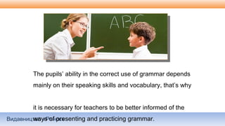 Видавництво «Ранок»
The pupils’ ability in the correct use of grammar depends
mainly on their speaking skills and vocabulary, that’s why
it is necessary for teachers to be better informed of the
ways of presenting and practicing grammar.
 